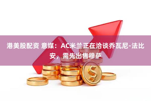 港美股配资 意媒：AC米兰正在洽谈乔瓦尼-法比安，需先出售穆萨