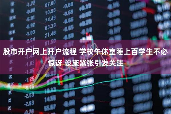 股市开户网上开户流程 学校午休室睡上百学生不必惊讶 设施紧张引发关注