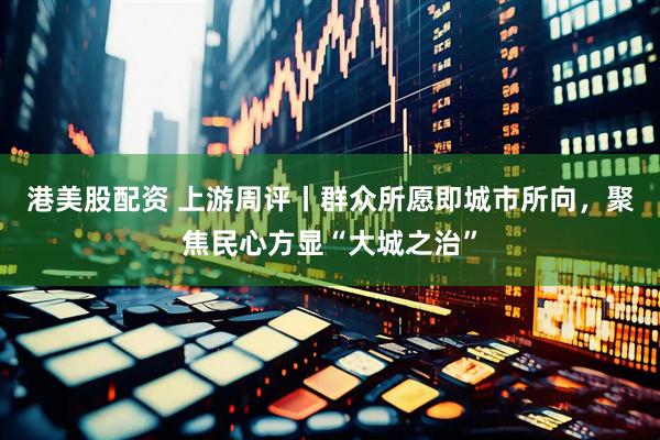 港美股配资 上游周评丨群众所愿即城市所向，聚焦民心方显“大城之治”