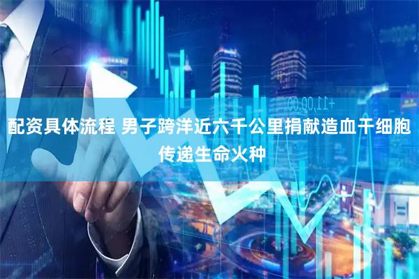 配资具体流程 男子跨洋近六千公里捐献造血干细胞 传递生命火种