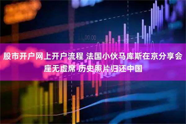 股市开户网上开户流程 法国小伙马库斯在京分享会座无虚席 历史照片归还中国