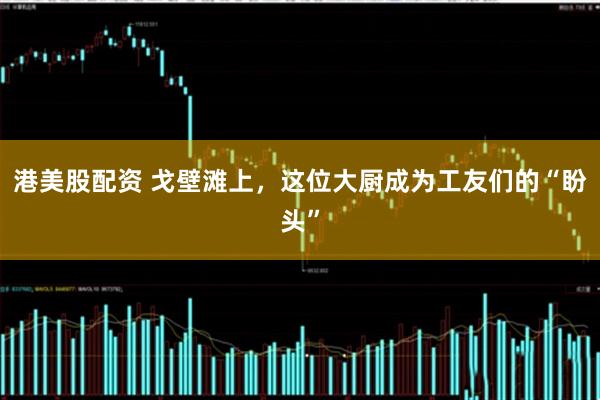 港美股配资 戈壁滩上，这位大厨成为工友们的“盼头”