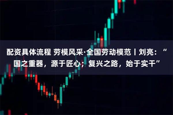 配资具体流程 劳模风采·全国劳动模范丨刘亮：“国之重器，源于匠心；复兴之路，始于实干”