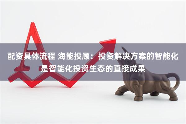 配资具体流程 海能投顾：投资解决方案的智能化是智能化投资生态的直接成果
