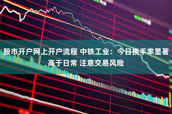 股市开户网上开户流程 中铁工业：今日换手率显著高于日常 注意交易风险