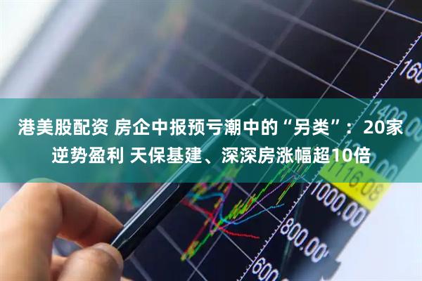 港美股配资 房企中报预亏潮中的“另类”：20家逆势盈利 天保基建、深深房涨幅超10倍
