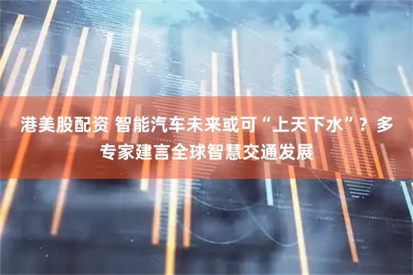 港美股配资 智能汽车未来或可“上天下水”？多专家建言全球智慧交通发展