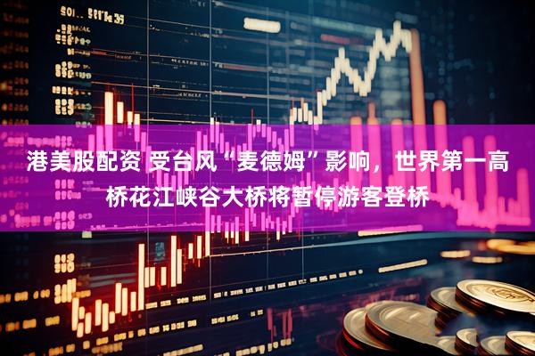 港美股配资 受台风“麦德姆”影响，世界第一高桥花江峡谷大桥将暂停游客登桥