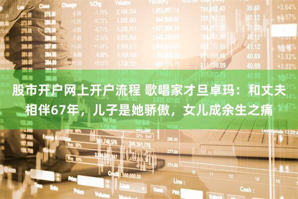 股市开户网上开户流程 歌唱家才旦卓玛：和丈夫相伴67年，儿子是她骄傲，女儿成余生之痛