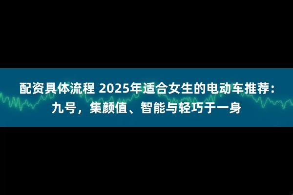 配资具体流程 2025年适合女生的电动车推荐：九号，集颜值、智能与轻巧于一身