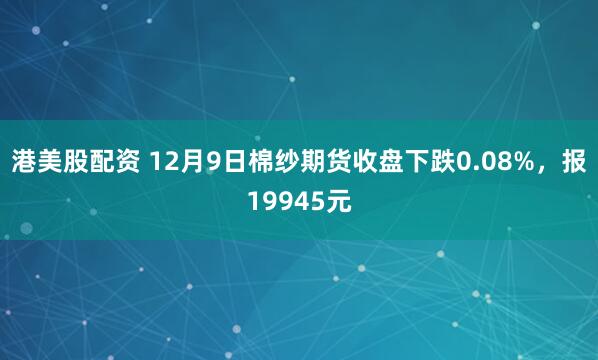 港美股配资 12月9日棉纱期货收盘下跌0.08%，报19945元