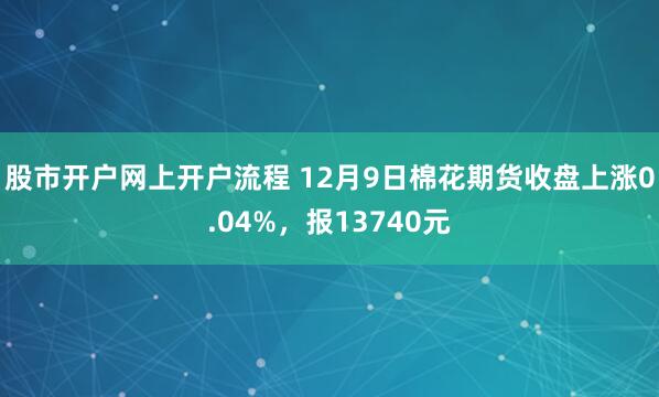 股市开户网上开户流程 12月9日棉花期货收盘上涨0.04%,报13740元