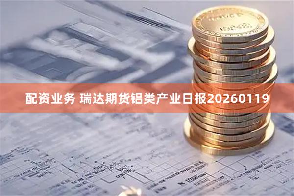 配资业务 瑞达期货铝类产业日报20260119