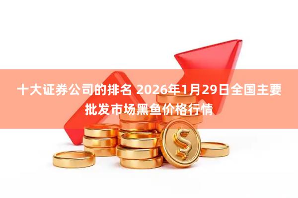 十大证券公司的排名 2026年1月29日全国主要批发市场黑鱼价格行情