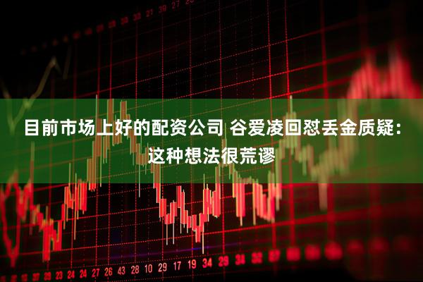目前市场上好的配资公司 谷爱凌回怼丢金质疑：这种想法很荒谬