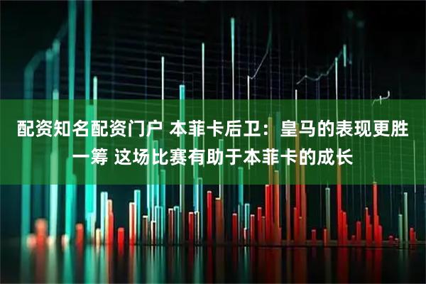 配资知名配资门户 本菲卡后卫：皇马的表现更胜一筹 这场比赛有助于本菲卡的成长