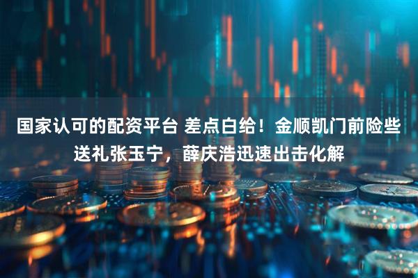 国家认可的配资平台 差点白给！金顺凯门前险些送礼张玉宁，薛庆浩迅速出击化解