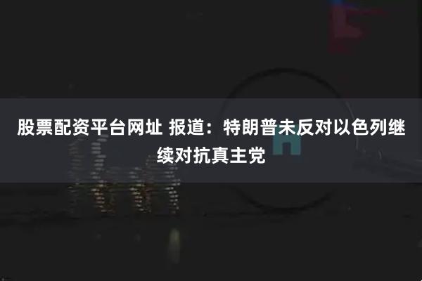 股票配资平台网址 报道：特朗普未反对以色列继续对抗真主党