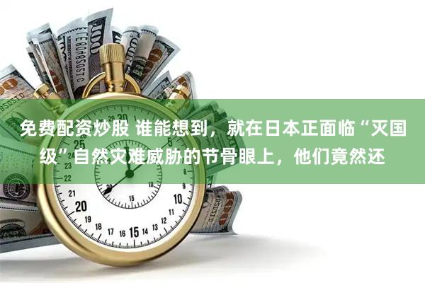 免费配资炒股 谁能想到，就在日本正面临“灭国级”自然灾难威胁的节骨眼上，他们竟然还