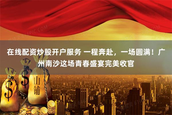 在线配资炒股开户服务 一程奔赴，一场圆满！广州南沙这场青春盛宴完美收官