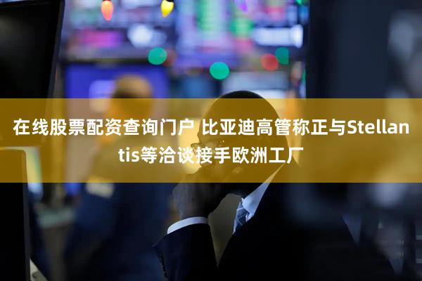 在线股票配资查询门户 比亚迪高管称正与Stellantis等洽谈接手欧洲工厂