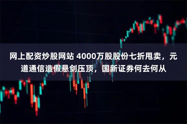 网上配资炒股网站 4000万股股份七折甩卖，元道通信造假悬剑压顶，国新证券何去何从