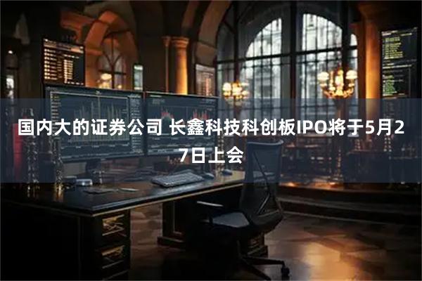 国内大的证券公司 长鑫科技科创板IPO将于5月27日上会